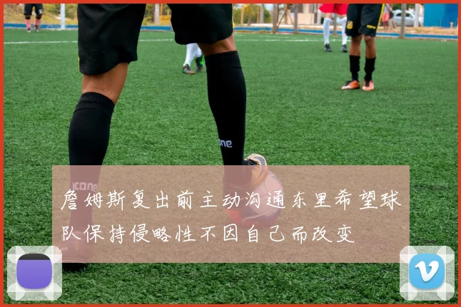 詹姆斯复出前主动沟通东里希望球队保持侵略性不因自己而改变